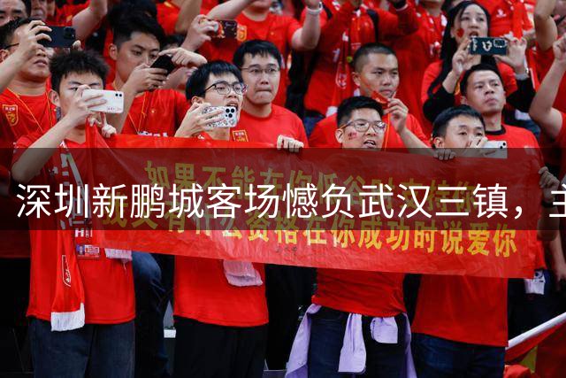 深圳新鹏城客场憾负武汉三镇，主帅盛赞队员拼至最后一刻